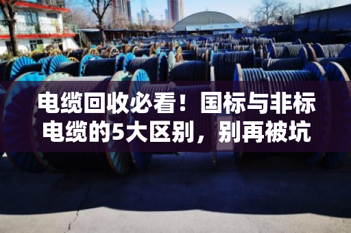 电缆回收必看!国标与非标电缆的5大区别,别再被坑了 电缆回收必看!国标与非标电缆的5大区别,别再被坑了