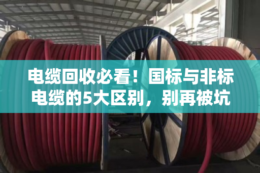 电缆回收必看!国标与非标电缆的5大区别,别再被坑了 电缆回收必看!国标与非标电缆的5大区别,别再被坑了