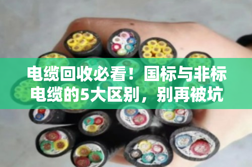 电缆回收必看！国标与非标电缆的5大区别，别再被坑了