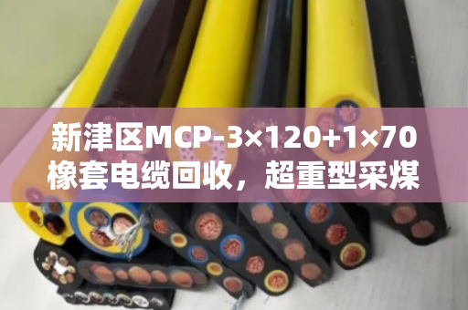新津区MCP-3×120+1×70橡套电缆回收，超重型采煤机线变现，找泊祎回收就对了