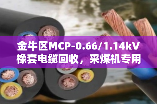 金牛区MCP-0.66/1.14kV橡套电缆回收,采煤机专用线怎么处理?看这篇就懂了 金牛区MCP-0.66/1.14kV橡套电缆回收,采煤机专用线怎么处理?看这篇就懂了