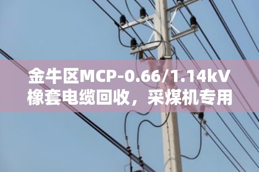 金牛区MCP-0.66/1.14kV橡套电缆回收,采煤机专用线怎么处理?看这篇就懂了 金牛区MCP-0.66/1.14kV橡套电缆回收,采煤机专用线怎么处理?看这篇就懂了
