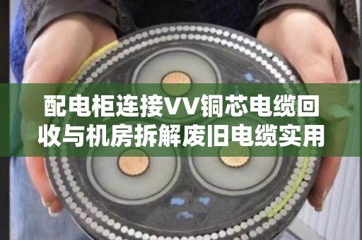 配电柜连接VV铜芯电缆回收与机房拆解废旧电缆实用指南