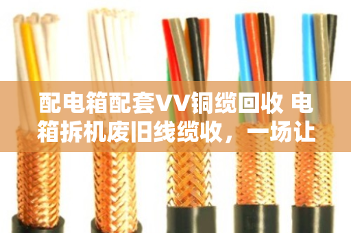 配电箱配套VV铜缆回收 电箱拆机废旧线缆收，一场让废旧物资重获新生的实在买卖