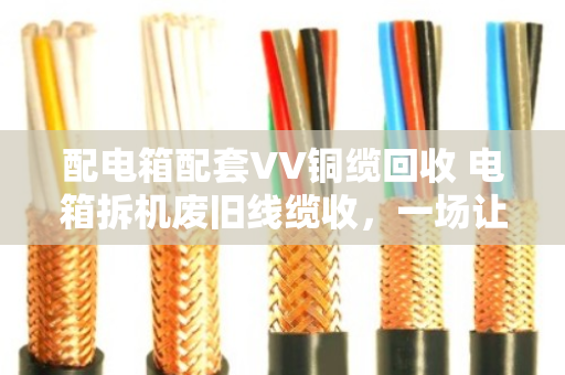 配电箱配套VV铜缆回收 电箱拆机废旧线缆收，一场让废旧物资重获新生的实在买卖