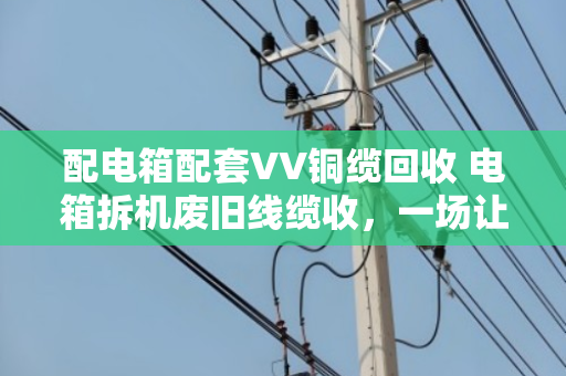 配电箱配套VV铜缆回收 电箱拆机废旧线缆收，一场让废旧物资重获新生的实在买卖