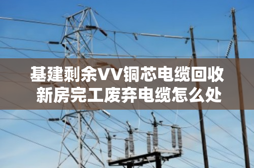 基建剩余VV铜芯电缆回收 新房完工废弃电缆怎么处理最划算？