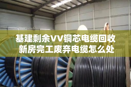 基建剩余VV铜芯电缆回收 新房完工废弃电缆怎么处理最划算？