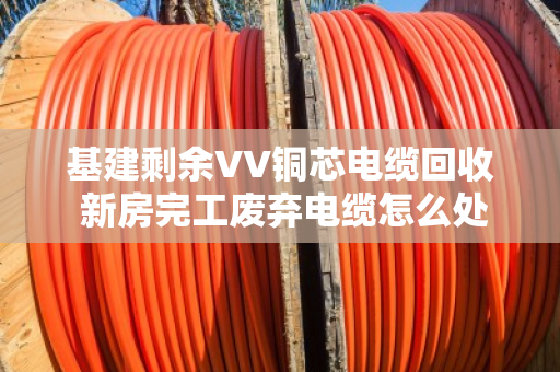 基建剩余VV铜芯电缆回收 新房完工废弃电缆怎么处理最划算？