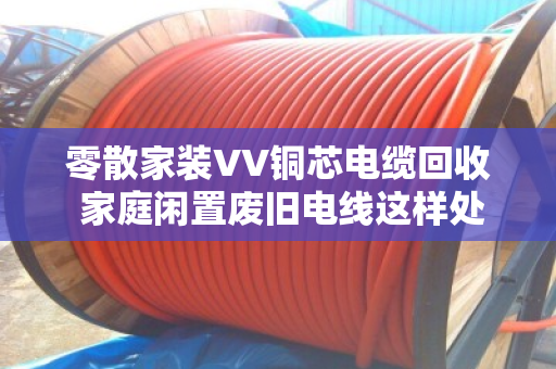 零散家装VV铜芯电缆回收 家庭闲置废旧电线这样处理最划算 零散家装VV铜芯电缆回收 家庭闲置废旧电线这样处理最划算