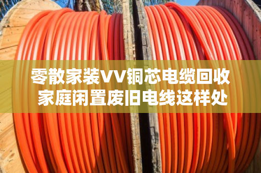 零散家装VV铜芯电缆回收 家庭闲置废旧电线这样处理最划算 零散家装VV铜芯电缆回收 家庭闲置废旧电线这样处理最划算