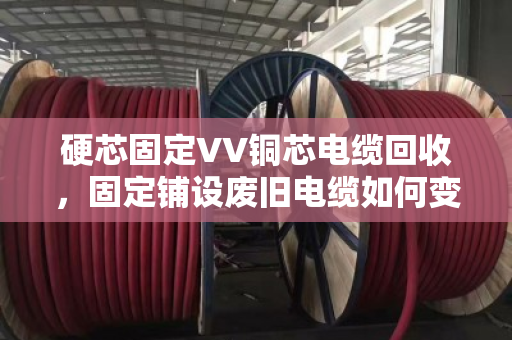 硬芯固定VV铜芯电缆回收，固定铺设废旧电缆如何变废为宝？
