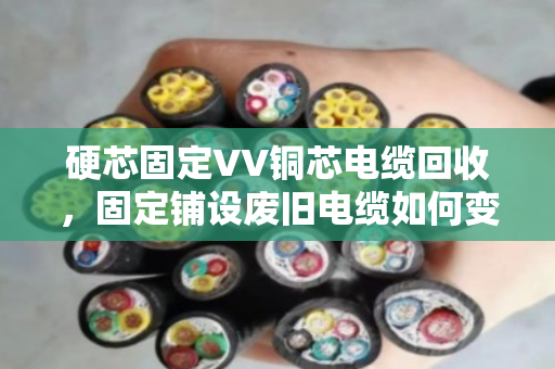 硬芯固定VV铜芯电缆回收，固定铺设废旧电缆如何变废为宝？