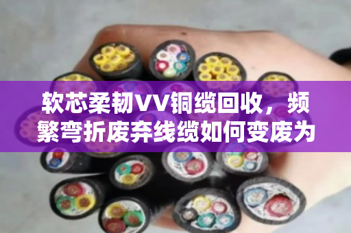 软芯柔韧VV铜缆回收,频繁弯折废弃线缆如何变废为宝? 软芯柔韧VV铜缆回收,频繁弯折废弃线缆如何变废为宝?