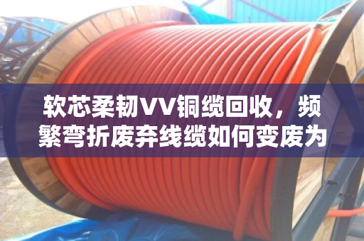 软芯柔韧VV铜缆回收,频繁弯折废弃线缆如何变废为宝? 软芯柔韧VV铜缆回收,频繁弯折废弃线缆如何变废为宝?