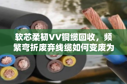 软芯柔韧VV铜缆回收,频繁弯折废弃线缆如何变废为宝? 软芯柔韧VV铜缆回收,频繁弯折废弃线缆如何变废为宝?