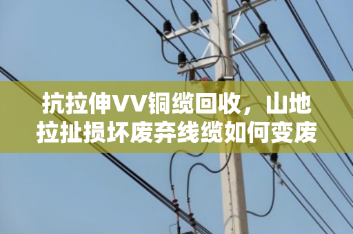 抗拉伸VV铜缆回收,山地拉扯损坏废弃线缆如何变废为宝 抗拉伸VV铜缆回收,山地拉扯损坏废弃线缆如何变废为宝