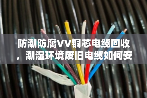 防潮防腐VV铜芯电缆回收,潮湿环境废旧电缆如何安全变现 防潮防腐VV铜芯电缆回收,潮湿环境废旧电缆如何安全变现