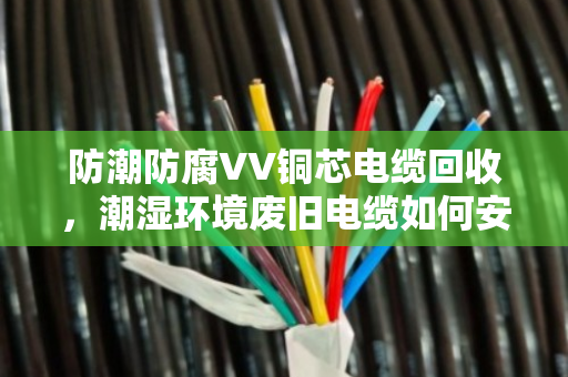 防潮防腐VV铜芯电缆回收,潮湿环境废旧电缆如何安全变现 防潮防腐VV铜芯电缆回收,潮湿环境废旧电缆如何安全变现