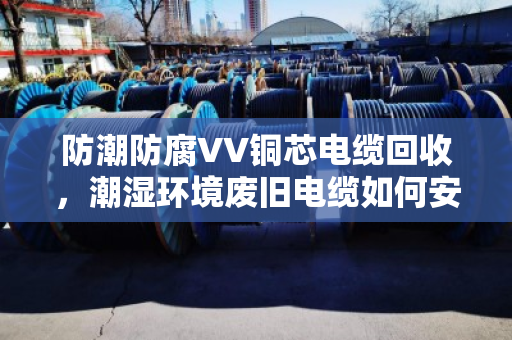 防潮防腐VV铜芯电缆回收,潮湿环境废旧电缆如何安全变现 防潮防腐VV铜芯电缆回收,潮湿环境废旧电缆如何安全变现