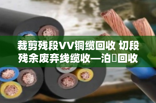 裁剪残段VV铜缆回收 切段残余废弃线缆收—泊祎回收让废线头变真金白银