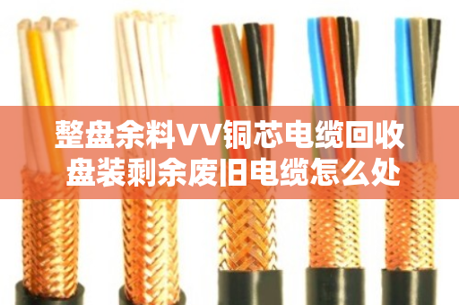 整盘余料VV铜芯电缆回收 盘装剩余废旧电缆怎么处理更划算? 整盘余料VV铜芯电缆回收 盘装剩余废旧电缆怎么处理更划算?