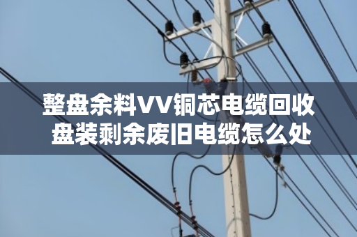 整盘余料VV铜芯电缆回收 盘装剩余废旧电缆怎么处理更划算? 整盘余料VV铜芯电缆回收 盘装剩余废旧电缆怎么处理更划算?