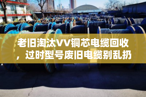 老旧淘汰VV铜芯电缆回收，过时型号废旧电缆别乱扔，泊祎回收教你变废为宝
