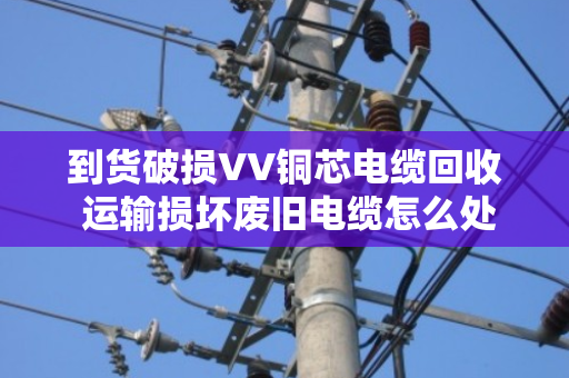 到货破损VV铜芯电缆回收 运输损坏废旧电缆怎么处理?泊祎回收给你讲明白 到货破损VV铜芯电缆回收 运输损坏废旧电缆怎么处理?泊祎回收给你讲明白