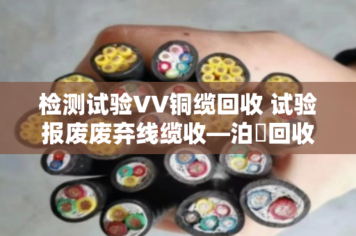 检测试验VV铜缆回收 试验报废废弃线缆收—泊祎回收让废线变活钱 检测试验VV铜缆回收 试验报废废弃线缆收—泊祎回收让废线变活钱