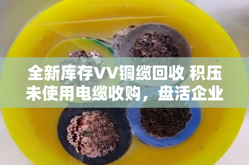 全新库存VV铜缆回收 积压未使用电缆收购,盘活企业沉睡资产的实用指南 全新库存VV铜缆回收 积压未使用电缆收购,盘活企业沉睡资产的实用指南