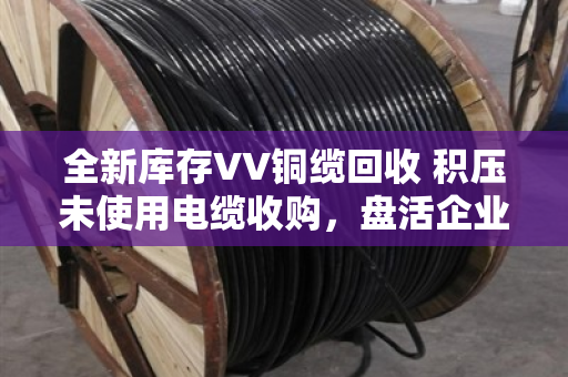 全新库存VV铜缆回收 积压未使用电缆收购,盘活企业沉睡资产的实用指南 全新库存VV铜缆回收 积压未使用电缆收购,盘活企业沉睡资产的实用指南