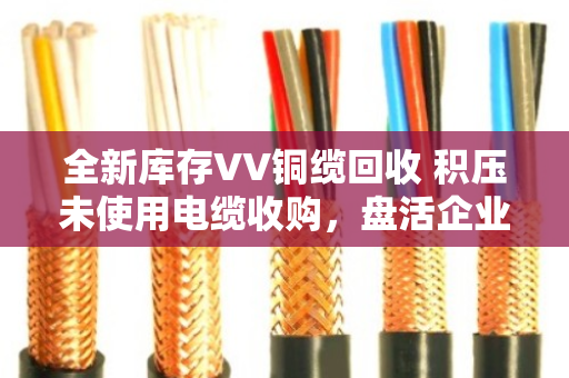 全新库存VV铜缆回收 积压未使用电缆收购,盘活企业沉睡资产的实用指南 全新库存VV铜缆回收 积压未使用电缆收购,盘活企业沉睡资产的实用指南