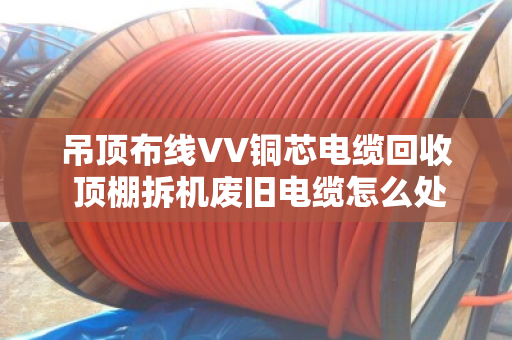 吊顶布线VV铜芯电缆回收 顶棚拆机废旧电缆怎么处理更划算? 吊顶布线VV铜芯电缆回收 顶棚拆机废旧电缆怎么处理更划算?