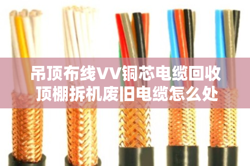 吊顶布线VV铜芯电缆回收 顶棚拆机废旧电缆怎么处理更划算? 吊顶布线VV铜芯电缆回收 顶棚拆机废旧电缆怎么处理更划算?