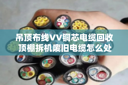吊顶布线VV铜芯电缆回收 顶棚拆机废旧电缆怎么处理更划算? 吊顶布线VV铜芯电缆回收 顶棚拆机废旧电缆怎么处理更划算?
