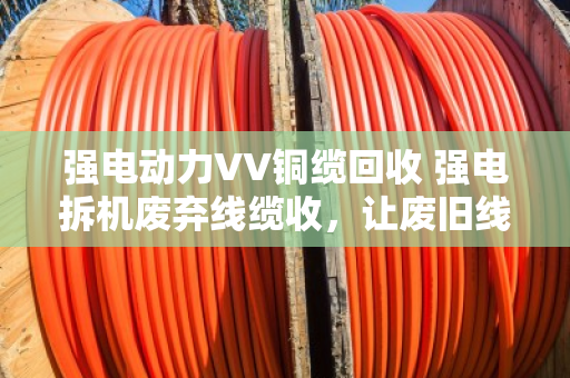 强电动力VV铜缆回收 强电拆机废弃线缆收，让废旧线缆变废为宝的实用指南