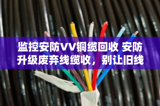 监控安防VV铜缆回收 安防升级废弃线缆收,别让旧线缆成了赔钱货 监控安防VV铜缆回收 安防升级废弃线缆收,别让旧线缆成了赔钱货