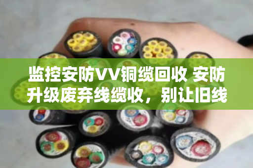 监控安防VV铜缆回收 安防升级废弃线缆收,别让旧线缆成了赔钱货 监控安防VV铜缆回收 安防升级废弃线缆收,别让旧线缆成了赔钱货