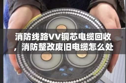 消防线路VV铜芯电缆回收，消防整改废旧电缆怎么处理才不亏？