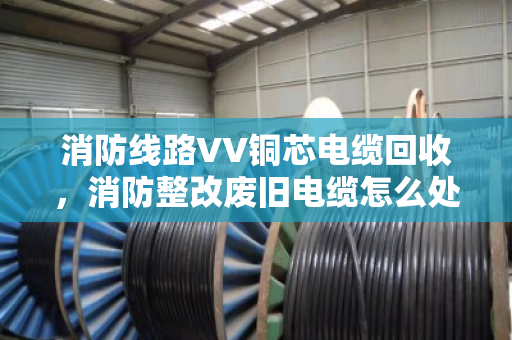 消防线路VV铜芯电缆回收，消防整改废旧电缆怎么处理才不亏？