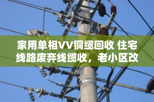家用单相VV铜缆回收 住宅线路废弃线缆收，老小区改造背后的铜话故事
