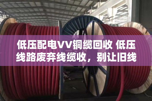 低压配电VV铜缆回收 低压线路废弃线缆收，别让旧线烂在沟里，变现又省心
