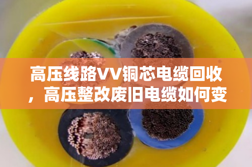 高压线路VV铜芯电缆回收,高压整改废旧电缆如何变废为宝? 高压线路VV铜芯电缆回收,高压整改废旧电缆如何变废为宝?