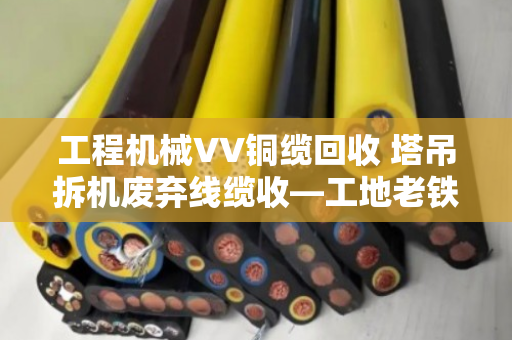 工程机械VV铜缆回收 塔吊拆机废弃线缆收—工地老铁们别再把废品当破烂卖了