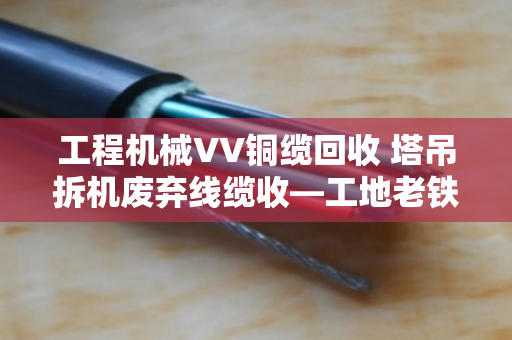 工程机械VV铜缆回收 塔吊拆机废弃线缆收—工地老铁们别再把废品当破烂卖了