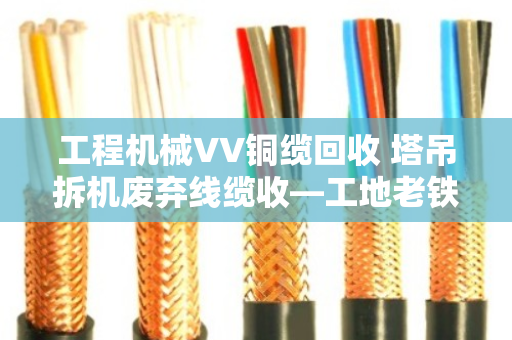 工程机械VV铜缆回收 塔吊拆机废弃线缆收—工地老铁们别再把废品当破烂卖了