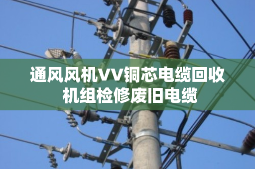 通风风机VV铜芯电缆回收 机组检修废旧电缆