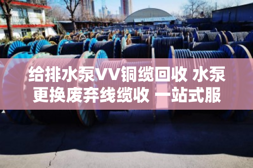 给排水泵VV铜缆回收 水泵更换废弃线缆收 一站式服务指南