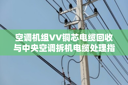 空调机组VV铜芯电缆回收与中央空调拆机电缆处理指南 空调机组VV铜芯电缆回收与中央空调拆机电缆处理指南